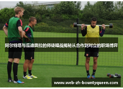 阿尔特塔与瓜迪奥拉的师徒暗战揭秘从合作到对立的职场博弈