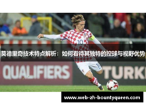 莫德里奇技术特点解析：如何看待其独特的控球与视野优势