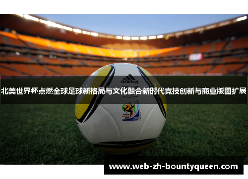 北美世界杯点燃全球足球新格局与文化融合新时代竞技创新与商业版图扩展