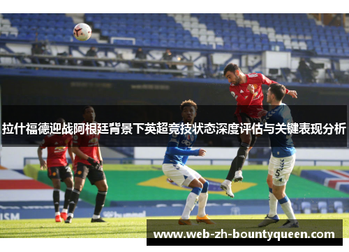 拉什福德迎战阿根廷背景下英超竞技状态深度评估与关键表现分析