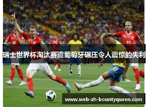 瑞士世界杯淘汰赛遭葡萄牙碾压令人震惊的失利