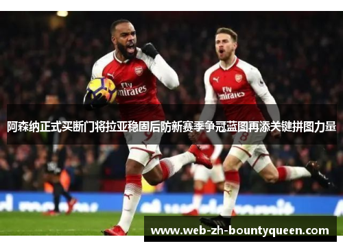 阿森纳正式买断门将拉亚稳固后防新赛季争冠蓝图再添关键拼图力量