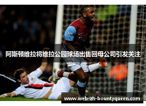 阿斯顿维拉将维拉公园球场出售回母公司引发关注
