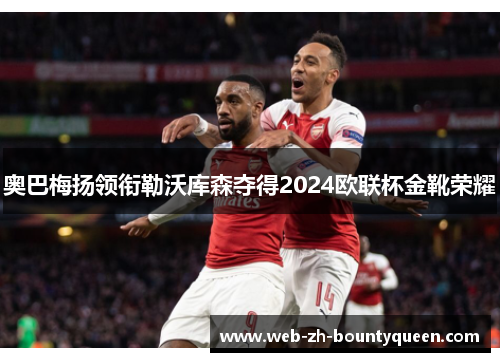 奥巴梅扬领衔勒沃库森夺得2024欧联杯金靴荣耀 奥巴梅扬领衔勒沃库森夺得2024欧联杯金靴荣耀